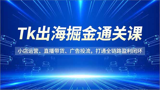Tk出海掘金通关课，小店运营、直播带货、广告投流，打通全链路盈利闭环-网创星球