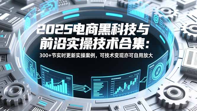 2025电商黑科技与前沿实操技术合集：300+节实时更新实操案例，可技术变现亦可自用放大-网创星球